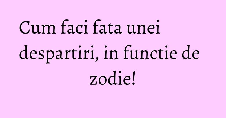 Cum faci fata unei despartiri, in functie de zodie!
