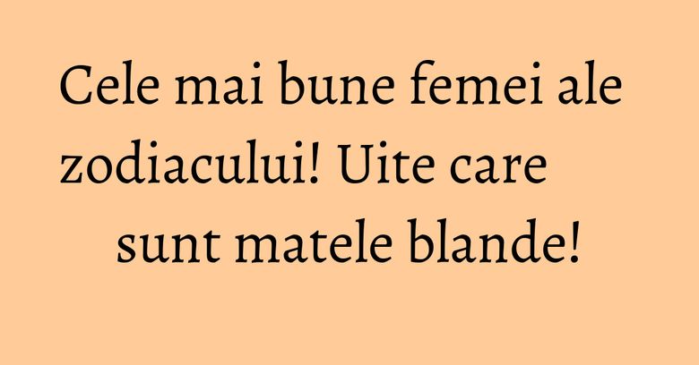 Cele mai bune femei ale zodiacului! Uite care sunt matele blande!