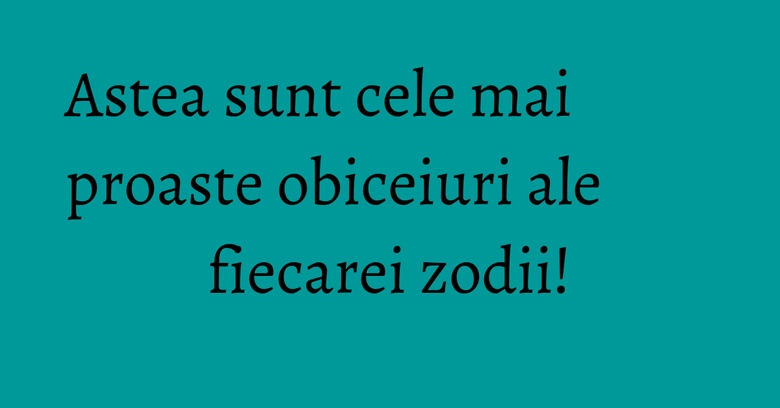 Astea sunt cele mai proaste obiceiuri ale fiecarei zodii!
