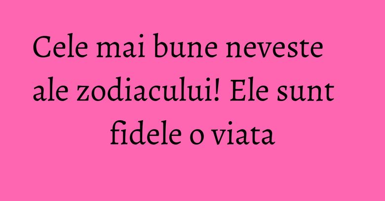 Cele mai bune neveste ale zodiacului! Ele sunt fidele o viata