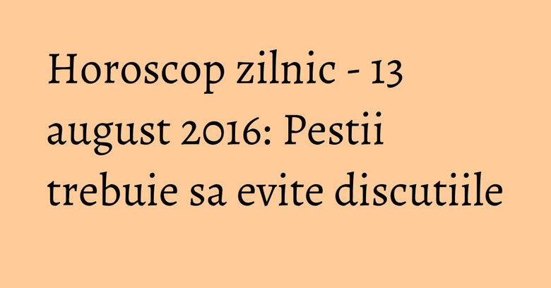 Horoscop zilnic - 13 august 2016: Pestii trebuie sa evite discutiile Horoscop zilnic - 13 august 2016: Pestii trebuie sa evite discutiile