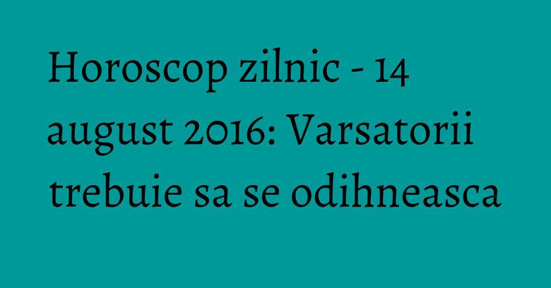 Horoscop zilnic - 14 august 2016: Varsatorii trebuie sa se odihneasca Horoscop zilnic - 14 august 2016: Varsatorii trebuie sa se odihneasca
