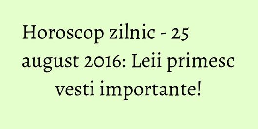 Horoscop zilnic - 25 august 2016: Leii primesc vesti importante!