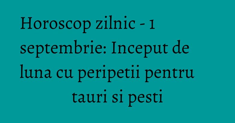 Horoscop zilnic - 1 septembrie: Inceput de luna cu peripetii pentru tauri si pesti