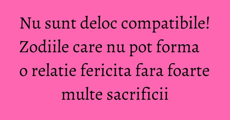 Nu sunt deloc compatibile! Zodiile care nu pot forma o relatie fericita fara foarte multe sacrificii
