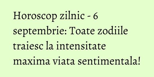 Horoscop zilnic - 6 septembrie: Toate zodiile traiesc la intensitate maxima viata sentimentala!