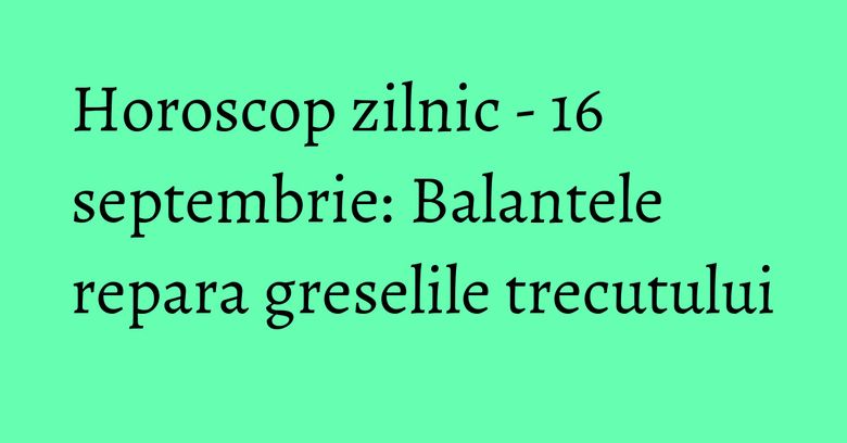 Horoscop zilnic - 16 septembrie: Balantele repara greselile trecutului