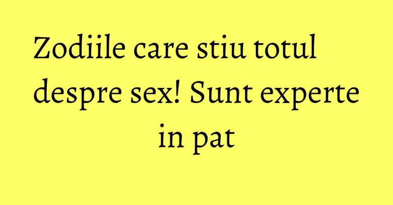 Zodiile care stiu totul despre sex! Sunt experte in pat