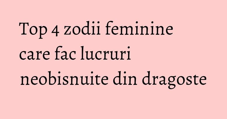Top 4 zodii feminine care fac lucruri neobisnuite din dragoste Top 4 zodii feminine care fac lucruri neobisnuite din dragoste
