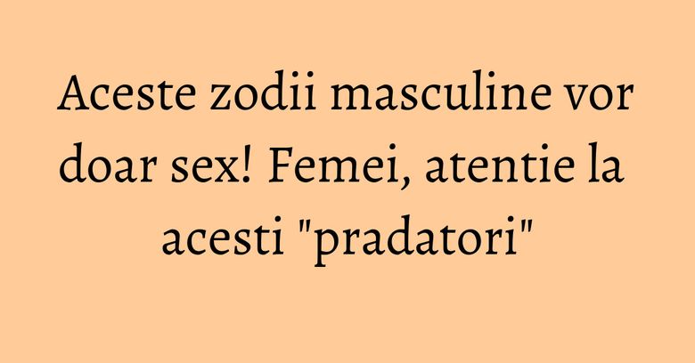 Aceste zodii masculine vor doar sex! Femei, atentie la acesti "pradatori" Aceste zodii masculine vor doar sex! Femei, atentie la acesti "pradatori"