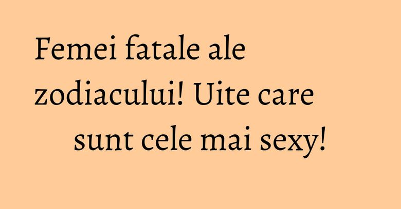 Femei fatale ale zodiacului! Uite care sunt cele mai sexy! Femei fatale ale zodiacului! Uite care sunt cele mai sexy!