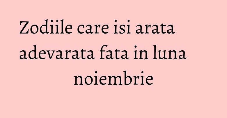 Zodiile care isi arata adevarata fata in luna noiembrie Zodiile care isi arata adevarata fata in luna noiembrie