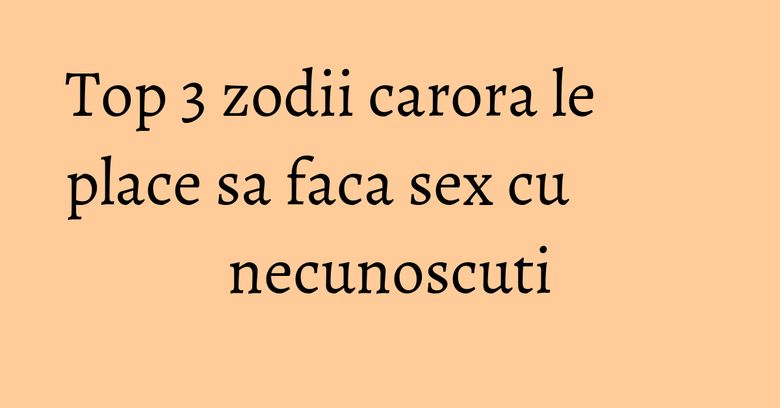 Top 3 zodii carora le place sa faca sex cu necunoscuti Top 3 zodii carora le place sa faca sex cu necunoscuti