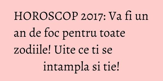 HOROSCOP 2017: Va fi un an de foc pentru toate zodiile! Uite ce ti se intampla si tie!