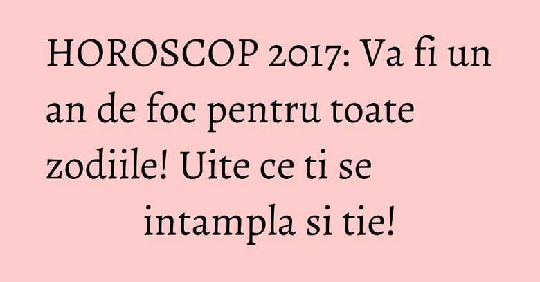 HOROSCOP 2017: Va fi un an de foc pentru toate zodiile! Uite ce ti se intampla si tie!