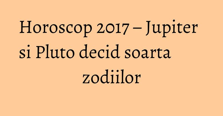 Horoscop 2017 – Jupiter si Pluto decid soarta zodiilor