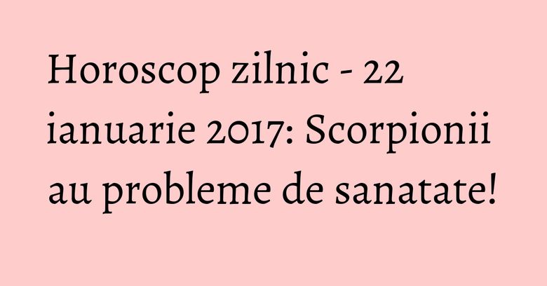 Horoscop zilnic - 22 ianuarie 2017: Scorpionii au probleme de sanatate!