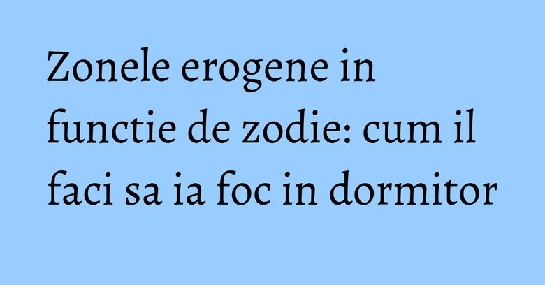 Zonele erogene in functie de zodie: cum il faci sa ia foc in dormitor Zonele erogene in functie de zodie: cum il faci sa ia foc in dormitor