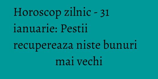Horoscop zilnic - 31 ianuarie: Pestii recupereaza niste bunuri mai vechi