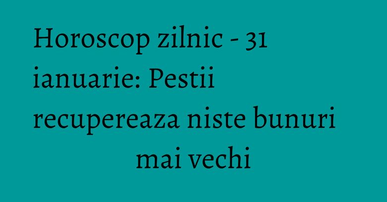 Horoscop zilnic - 31 ianuarie: Pestii recupereaza niste bunuri mai vechi