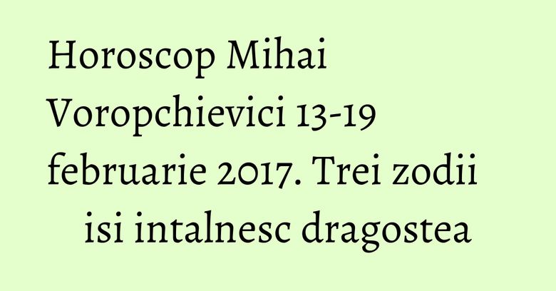 Horoscop Mihai Voropchievici 13-19 februarie 2017. Trei zodii isi intalnesc dragostea