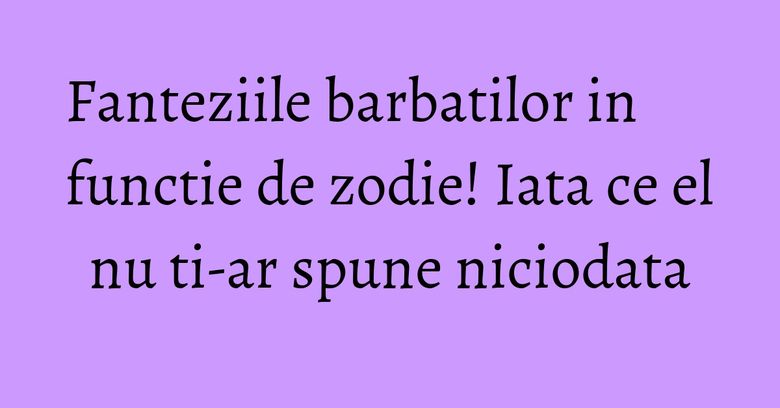 Fanteziile barbatilor in functie de zodie! Iata ce el nu ti-ar spune niciodata