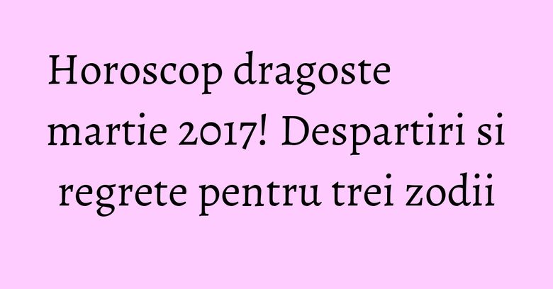 Horoscop dragoste martie 2017! Despartiri si regrete pentru trei zodii Horoscop dragoste martie 2017! Despartiri si regrete pentru trei zodii