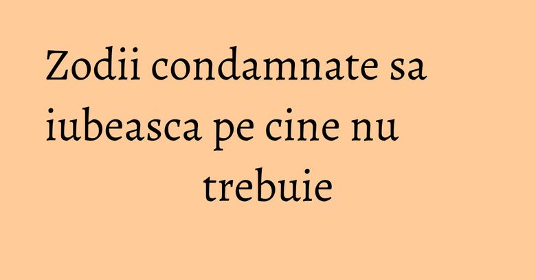 Zodii condamnate sa iubeasca pe cine nu trebuie