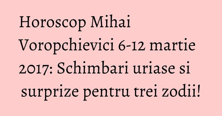 Horoscop Mihai Voropchievici 6-12 martie 2017: Schimbari uriase si surprize pentru trei zodii!