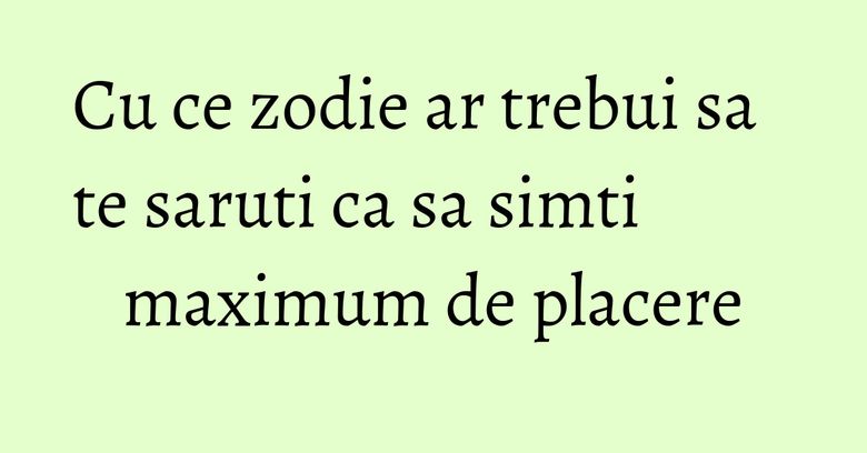 Cu ce zodie ar trebui sa te saruti ca sa simti maximum de placere