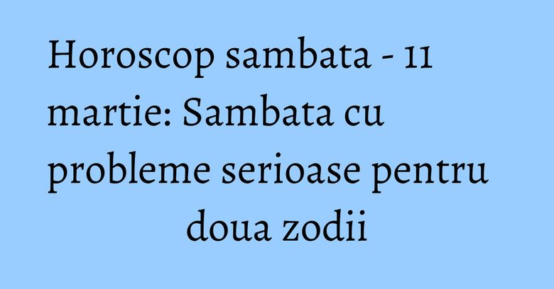 Horoscop sambata - 11 martie: Sambata cu probleme serioase pentru doua zodii