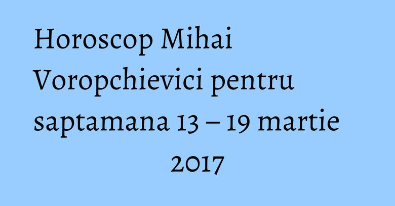 Horoscop Mihai Voropchievici pentru saptamana 13 – 19 martie 2017