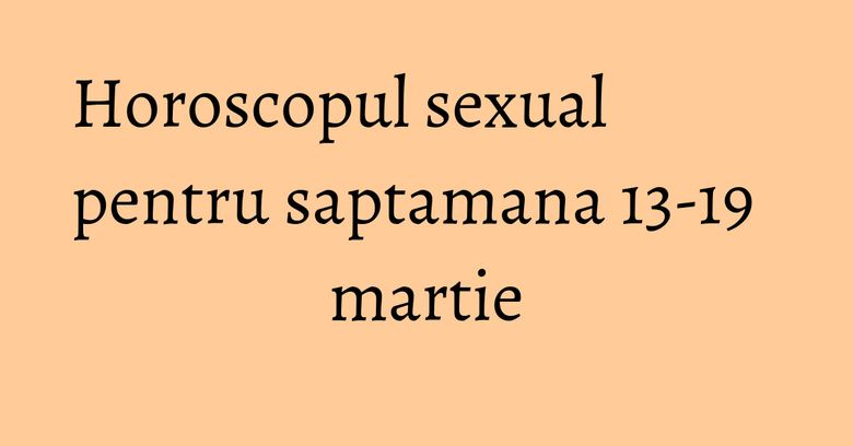 Horoscopul sexual pentru saptamana 13-19 martie