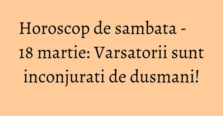 Horoscop de sambata - 18 martie: Varsatorii sunt inconjurati de dusmani! Horoscop de sambata - 18 martie: Varsatorii sunt inconjurati de dusmani!