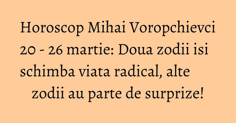 Horoscop Mihai Voropchievci 20 - 26 martie: Doua zodii isi schimba viata radical, alte zodii au parte de surprize!