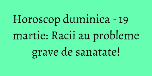 Horoscop duminica - 19 martie: Racii au probleme grave de sanatate!