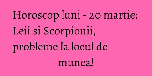 Horoscop luni - 20 martie: Leii si Scorpionii, probleme la locul de munca!
