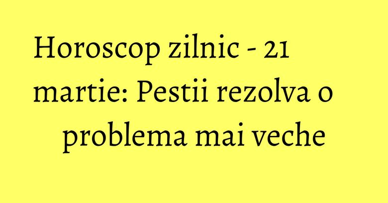 Horoscop zilnic - 21 martie: Pestii rezolva o problema mai veche