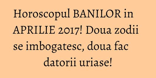 Horoscopul BANILOR in APRILIE 2017! Doua zodii se imbogatesc, doua fac datorii uriase!