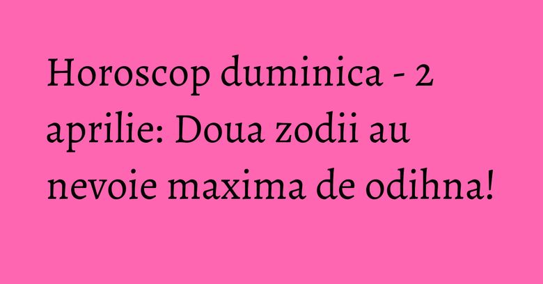 Horoscop duminica - 2 aprilie: Doua zodii au nevoie maxima de odihna!