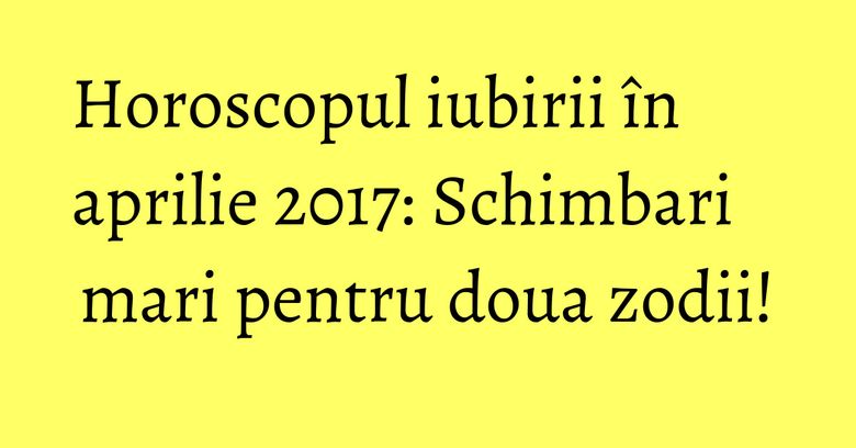Horoscopul iubirii în aprilie 2017: Schimbari mari pentru doua zodii!