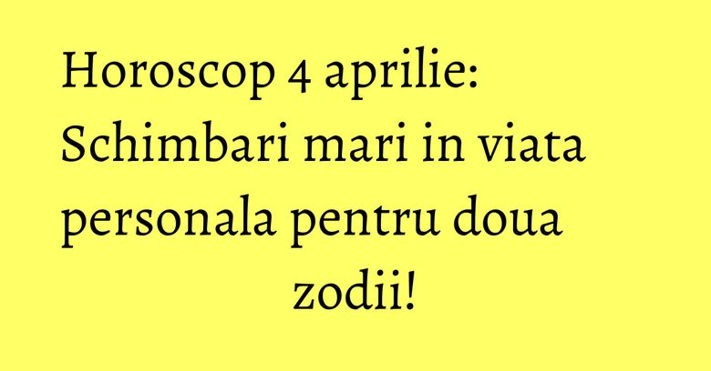 Horoscop 4 aprilie: Schimbari mari in viata personala pentru doua zodii!