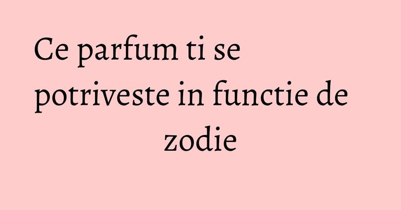 Ce parfum ti se potriveste in functie de zodie