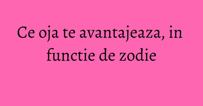 Ce oja te avantajeaza, in functie de zodie