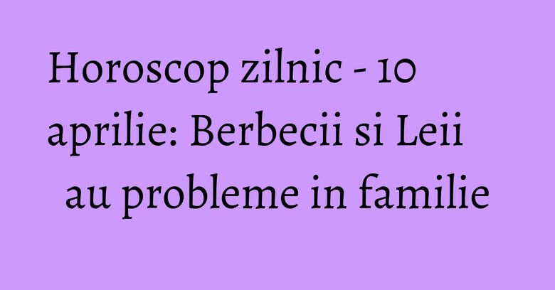 Horoscop zilnic - 10 aprilie: Berbecii si Leii au probleme in familie