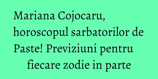 Mariana Cojocaru, horoscopul sarbatorilor de Paste! Previziuni pentru fiecare zodie in parte