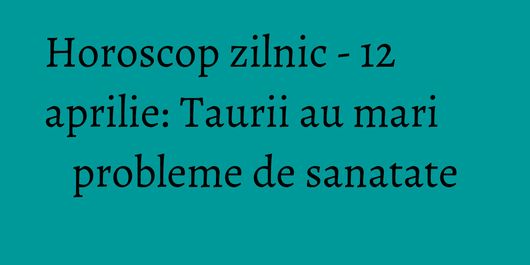 Horoscop zilnic - 12 aprilie: Taurii au mari probleme de sanatate