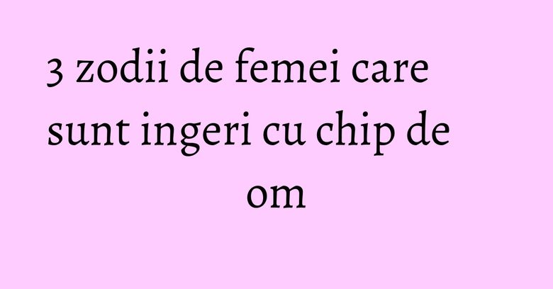3 zodii de femei care sunt ingeri cu chip de om 3 zodii de femei care sunt ingeri cu chip de om