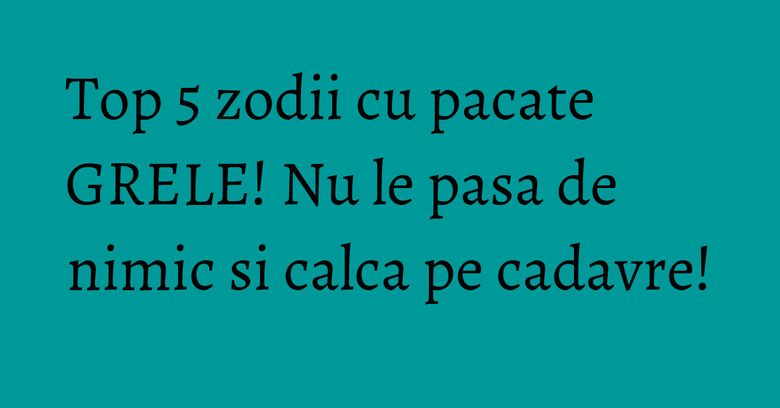 Top 5 zodii cu pacate GRELE! Nu le pasa de nimic si calca pe cadavre!