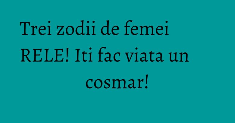 Trei zodii de femei RELE! Iti fac viata un cosmar! Trei zodii de femei RELE! Iti fac viata un cosmar!